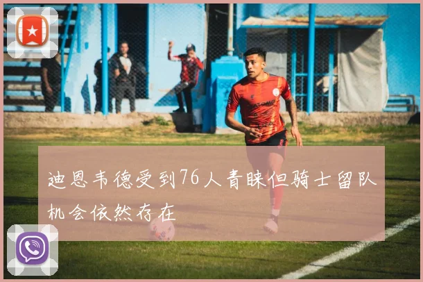 迪恩韦德受到76人青睐但骑士留队机会依然存在