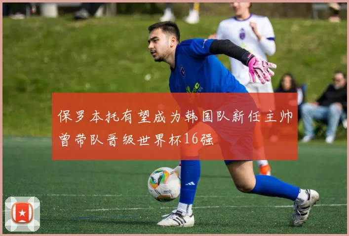 保罗本托有望成为韩国队新任主帅曾带队晋级世界杯16强