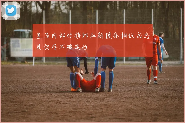 皇马内部对穆帅和新援亮相仪式态度仍存不确定性
