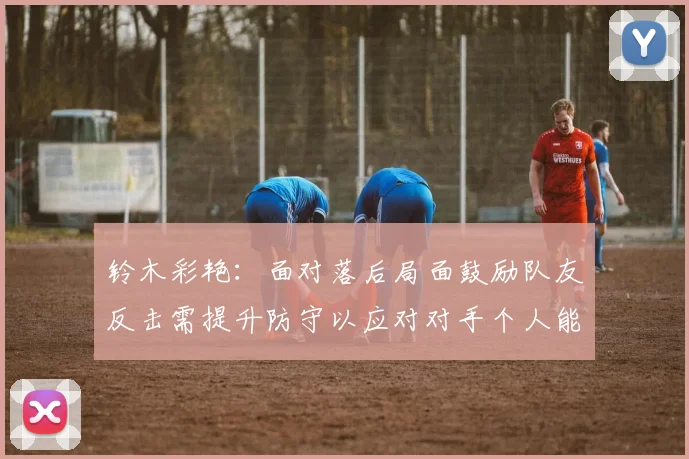 铃木彩艳：面对落后局面鼓励队友反击需提升防守以应对对手个人能力