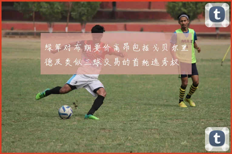 绿军对布朗要价高昂包括戈贝尔里德及类似三球交易的首轮选秀权