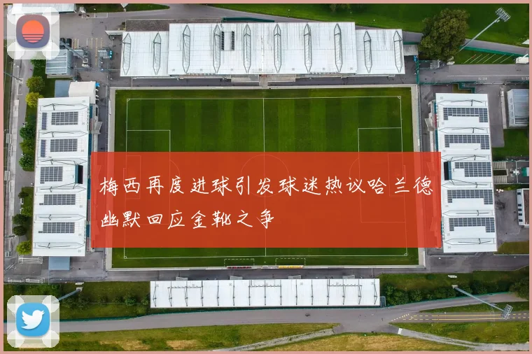 梅西再度进球引发球迷热议哈兰德幽默回应金靴之争
