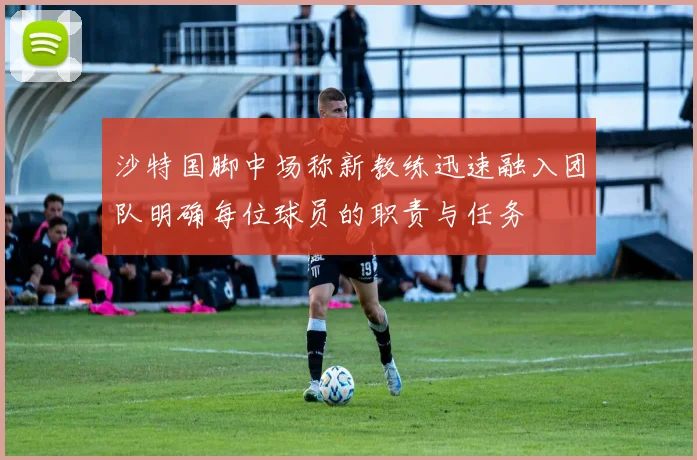 沙特国脚中场称新教练迅速融入团队明确每位球员的职责与任务
