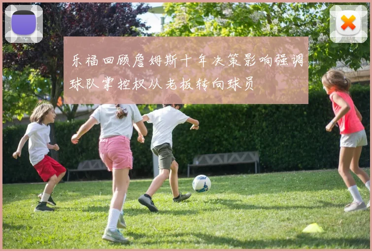 乐福回顾詹姆斯十年决策影响强调球队掌控权从老板转向球员