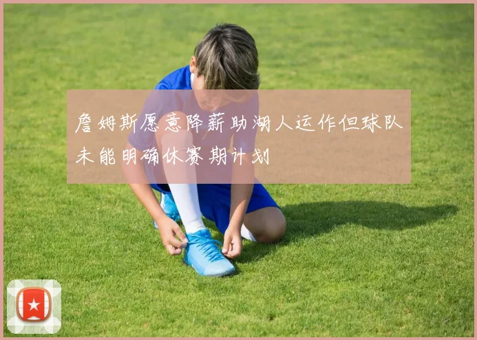 詹姆斯愿意降薪助湖人运作但球队未能明确休赛期计划