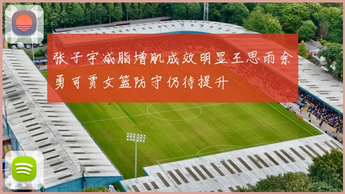 张子宇减脂增肌成效明显王思雨余勇可贾女篮防守仍待提升