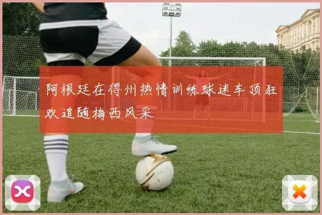 阿根廷在得州热情训练球迷车顶狂欢追随梅西风采
