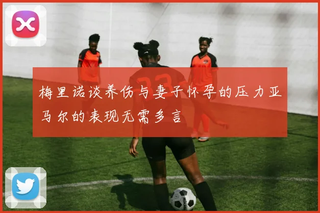 梅里诺谈养伤与妻子怀孕的压力亚马尔的表现无需多言