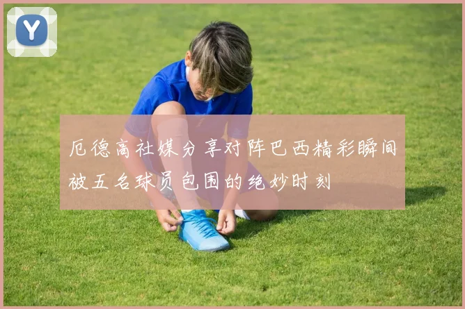 厄德高社媒分享对阵巴西精彩瞬间被五名球员包围的绝妙时刻