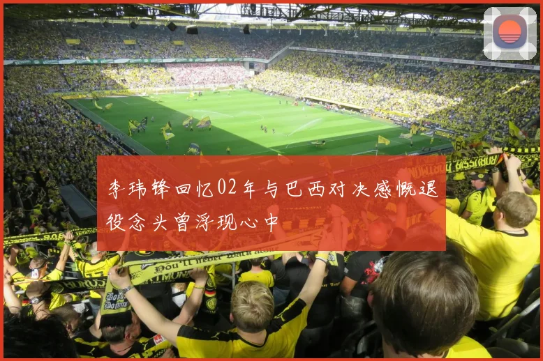 李玮锋回忆02年与巴西对决感慨退役念头曾浮现心中