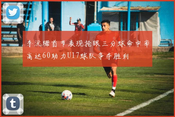 李沅珊首节表现抢眼三分球命中率高达60助力U17球队争夺胜利