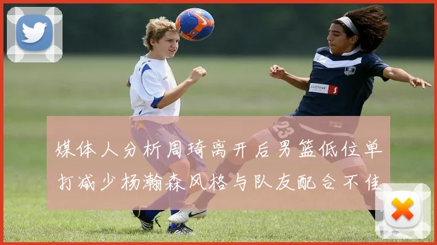 媒体人分析周琦离开后男篮低位单打减少杨瀚森风格与队友配合不佳